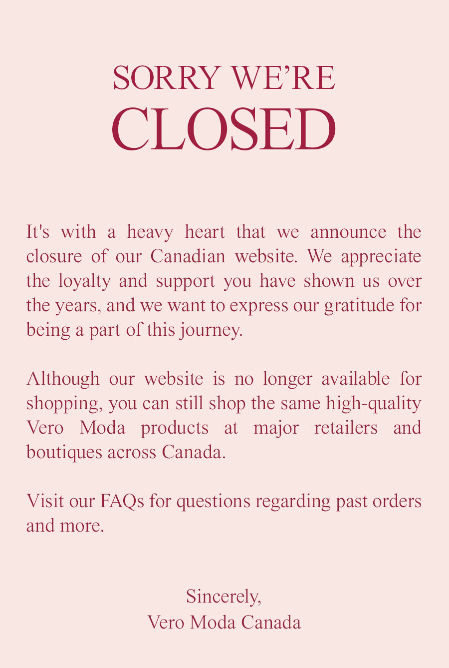 Sorry we’re closed. It's with a heavy heart that we announce the closure of our Canadian website. We appreciate the loyalty and support you have shown us over the years, and we want to express our gratitude for being a part of this journey.   Although our website is no longer available for shopping, you can still shop the same high-quality Vero Moda products at major retailers and boutiques across Canada.   Visit our FAQs for questions regarding past orders and more.  Sincerely,  Vero Moda Canada